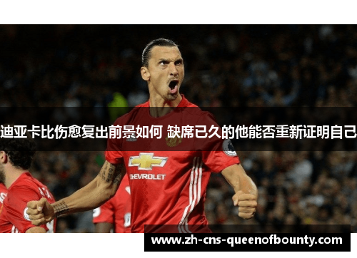 迪亚卡比伤愈复出前景如何 缺席已久的他能否重新证明自己 迪亚卡比伤愈复出前景如何 缺席已久的他能否重新证明自己